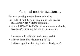 Pastoral modernization…
Pastoral development to be conceived as
the END of mobility and communal land access
  (SEDENTARISATION paradigm),
And the PRIVATISATION of resources (rangelands,
  livestock*) meaning the end of pastoralism.

• Unfavourable policies (land, food, trade)
• Market dynamics (decreasing ToTs)
• External appetites for rangelands – land grabs*
 