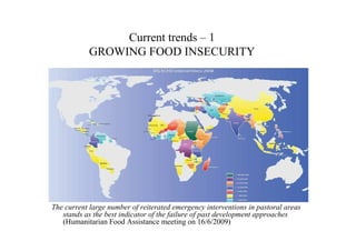 Current trends – 1
            GROWING FOOD INSECURITY




The current large number of reiterated emergency interventions in pastoral areas
   stands as the best indicator of the failure of past development approaches
   (Humanitarian Food Assistance meeting on 16/6/2009)
 