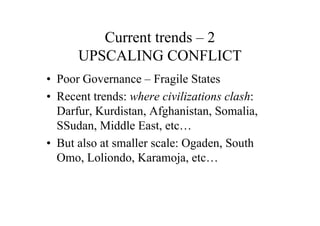 Current trends – 2
      UPSCALING CONFLICT
• Poor Governance – Fragile States
• Recent trends: where civilizations clash:
  Darfur, Kurdistan, Afghanistan, Somalia,
  SSudan, Middle East, etc…
• But also at smaller scale: Ogaden, South
  Omo, Loliondo, Karamoja, etc…
 