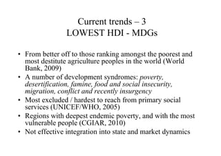 Current trends – 3
               LOWEST HDI - MDGs

• From better off to those ranking amongst the poorest and
  most destitute agriculture peoples in the world (World
  Bank, 2009)
• A number of development syndromes: poverty,
  desertification, famine, food and social insecurity,
  migration, conflict and recently insurgency
• Most excluded / hardest to reach from primary social
  services (UNICEF/WHO, 2005)
• Regions with deepest endemic poverty, and with the most
  vulnerable people (CGIAR, 2010)
• Not effective integration into state and market dynamics
 