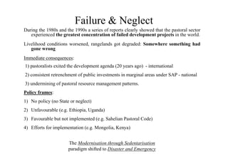 Failure & Neglect
During the 1980s and the 1990s a series of reports clearly showed that the pastoral sector
   experienced the greatest concentration of failed development projects in the world.
Livelihood conditions worsened, rangelands got degraded: Somewhere something had
   gone wrong
Immediate consequences:
1) pastoralists exited the development agenda (20 years ago) - international
2) consistent retrenchment of public investments in marginal areas under SAP - national
3) undermining of pastoral resource management patterns.
Policy frames:
1) No policy (no State or neglect)
2) Unfavourable (e.g. Ethiopia, Uganda)
3) Favourable but not implemented (e.g. Sahelian Pastoral Code)
4) Efforts for implementation (e.g. Mongolia, Kenya)


                      The Modernisation through Sedentarisation
                      paradigm shifted to Disaster and Emergency
 