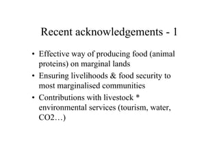 Recent acknowledgements - 1
• Effective way of producing food (animal
  proteins) on marginal lands
• Ensuring livelihoods & food security to
  most marginalised communities
• Contributions with livestock *
  environmental services (tourism, water,
  CO2…)
 