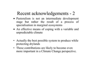 Recent acknowledgements - 2
• Pastoralism is not an intermediate development
  stage but rather the result of a process of
  specialisation in marginal ecosystems
• An effective means of coping with a variable and
  unpredictable climate

• Actually the best possible system to produce while
  protecting drylands
• These contributions are likely to become even
  more important in a Climate Change perspective.
 