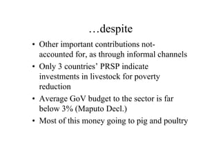 …despite
• Other important contributions not-
  accounted for, as through informal channels
• Only 3 countries’ PRSP indicate
  investments in livestock for poverty
  reduction
• Average GoV budget to the sector is far
  below 3% (Maputo Decl.)
• Most of this money going to pig and poultry
 