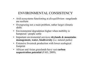 ENVIRONMENTAL CONSISTENCY
• Arid ecosystems functioning at disequilibrium: rangelands
  are resilient
• Overgrazing not a main problem, rather larger climatic
  shifts
• Environmental degradation higher when mobility is
  hampered / people settle
• Important enviromental services: drylands & mountains
  management, water, biodiversity (i.e. natural parks)
• Extensive livestock production with lower ecological
  footprint
• African and Asian grasslands have vast carbon
  sequestration potential (FAO, 2009).
 