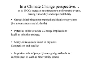 In a Climate Change perspective…
      as to IPCC: increase in temperature and extreme events,
               raising variability and unpredictability

• Groups inhabiting most exposed and fragile ecosystems
(i.e. mountainous and drylands)

• Potential skills to tackle CChange implications
Itself an adaptive strategy

• Many oil resources found in drylands
Competition and conflict

• Important role of properly managed grasslands as
carbon sinks as well as biodiversity stocks
 
