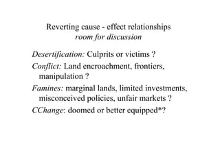 Reverting cause - effect relationships
            room for discussion

Desertification: Culprits or victims ?
Conflict: Land encroachment, frontiers,
 manipulation ?
Famines: marginal lands, limited investments,
 misconceived policies, unfair markets ?
CChange: doomed or better equipped*?
 