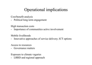 Operational implications
Cost/benefit analysis
- Political long term engagement

High transaction costs
- Importance of communities active involvement

Mobile livelihoods
- Innovative approaches of service delivery; ICT options

Access to resources
- Governance matters

Exposure to climate vagaries
- LRRD and regional approach
 