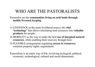 WHO ARE THE PASTORALISTS
Pastoralist are the communities living on arid lands through
  mobile livestock keeping

1) LIVESTOCK as the main livelihood source; the vital
   ‘technology’ that allows translating land resources into valuable
   products for people.
2) MOBILITY as the way to make the best use of marginal natural
   resources, while enabling their recovery through time.
3) FLEXIBLE arrangements regulating access to resources;
   common property rights, negotiations

Pastoralism is an entire way of life, involving ecological, political,
  economic, technological, cultural and social dimensions.
 