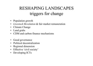 RESHAPING LANDSCAPES
             triggers for change
•   Population growth
•   Livestock Revolution & fair market remuneration
•   Climate Change
•   Land grabs
•   CDM and carbon finance mechanisms

•   Good governance
•   Political decentralization
•   Regional dimension
•   Effective ‘civil society’
•   Developing ICTs
 