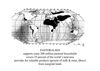 PASTORALISM
       supports some 200 million pastoral households
          covers 25 percent of the world’s land area
provides for valuable products (protein of milk & meat, fibres)
                     from marginal lands
 
