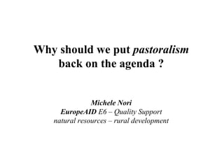 Why should we put pastoralism
   back on the agenda ?


               Michele Nori
     EuropeAID E6 – Quality Support
   natural resources – rural development
 