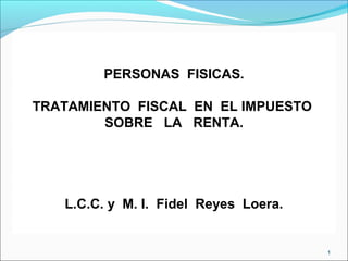 PERSONAS FISICAS.
TRATAMIENTO FISCAL EN EL IMPUESTO
SOBRE LA RENTA.
L.C.C. y M. I. Fidel Reyes Loera.
1
 