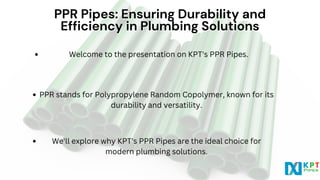 PPR Pipes: Ensuring Durability and
PPR Pipes: Ensuring Durability and
Efficiency in Plumbing Solutions
Efficiency in Plumbing Solutions
PPR stands for Polypropylene Random Copolymer, known for its
durability and versatility.
We'll explore why KPT's PPR Pipes are the ideal choice for
modern plumbing solutions.
Welcome to the presentation on KPT's PPR Pipes.
 