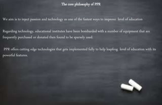 The core philosophy of PPR
We aim is to inject passion and technology as one of the fastest ways to improve level of education
Regarding technology, educational institutes have been bombarded with a number of equipment that are
frequently purchased or donated then found to be sparsely used.
PPR offers cutting edge technologies that gets implemented fully to help leapfrog level of education with its
powerful features.
 