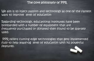 The core philosophy of PPR
We aim is to inject passion and technology as one of the fastest
ways to improve level of education
Regarding technology, educational institutes have been
bombarded with a number of equipment that are
frequently purchased or donated then found to be sparsely
used.
PPR offers cutting edge technologies that gets implemented
fully to help leapfrog level of education with its powerful
features.
 