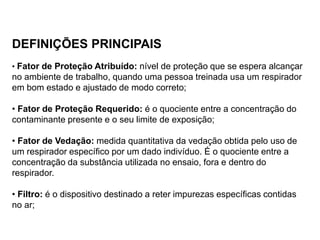 DEFINIÇÕES PRINCIPAIS
• Fator de Proteção Atribuído: nível de proteção que se espera alcançar
no ambiente de trabalho, quando uma pessoa treinada usa um respirador
em bom estado e ajustado de modo correto;
• Fator de Proteção Requerido: é o quociente entre a concentração do
contaminante presente e o seu limite de exposição;
• Fator de Vedação: medida quantitativa da vedação obtida pelo uso de
um respirador específico por um dado indivíduo. É o quociente entre a
concentração da substância utilizada no ensaio, fora e dentro do
respirador.
• Filtro: é o dispositivo destinado a reter impurezas específicas contidas
no ar;
 
