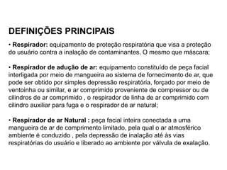 DEFINIÇÕES PRINCIPAIS
• Respirador: equipamento de proteção respiratória que visa a proteção
do usuário contra a inalação de contaminantes. O mesmo que máscara;
• Respirador de adução de ar: equipamento constituído de peça facial
interligada por meio de mangueira ao sistema de fornecimento de ar, que
pode ser obtido por simples depressão respiratória, forçado por meio de
ventoinha ou similar, e ar comprimido proveniente de compressor ou de
cilindros de ar comprimido , o respirador de linha de ar comprimido com
cilindro auxiliar para fuga e o respirador de ar natural;
• Respirador de ar Natural : peça facial inteira conectada a uma
mangueira de ar de comprimento limitado, pela qual o ar atmosférico
ambiente é conduzido , pela depressão de inalação até às vias
respiratórias do usuário e liberado ao ambiente por válvula de exalação.
 