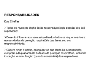 RESPONSABILIDADES
Das Chefias
Todos os níveis de chefia serão responsáveis pelo pessoal sob sua
supervisão;
Deverão informar aos seus subordinados todos os requerimentos e
necessidades da proteção respiratória das áreas sob sua
responsabilidade;
Caberá ainda à chefia, assegurar-se que todos os subordinados
cumpram adequadamente as fases da proteção respiratória, incluindo
inspeção e manutenção (quando necessária) dos respiradores.
 
