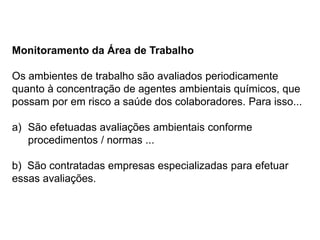 Monitoramento da Área de Trabalho
Os ambientes de trabalho são avaliados periodicamente
quanto à concentração de agentes ambientais químicos, que
possam por em risco a saúde dos colaboradores. Para isso...
a) São efetuadas avaliações ambientais conforme
procedimentos / normas ...
b) São contratadas empresas especializadas para efetuar
essas avaliações.
 