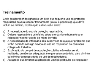 Treinamento
Cada colaborador designado a um área que requer o uso de proteção
respiratória deverá receber treinamento (inicial e periódico), que deve
incluir, no mínimo, explanação e discussão sobre:
a) A necessidade do uso da proteção respiratória;
b) O risco respiratório e os efeitos sobre o organismo humano se o
respirador não for usado de modo correto;
c) A necessidade de informar o seu supervisor de qualquer problema que
tenha ocorrido consigo devido ao uso do respirador, ou com seus
colegas de trabalho;
d) Explicação do porquê de a proteção coletiva não estar sendo
realizada, ou não ser adequada, e o que está sendo feito para diminuir
ou eliminar a necessidade de uso de respiradores;
e) As razões que levaram à seleção de um tipo particular de respirador;
 