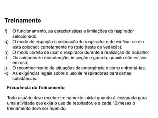 Treinamento
f) O funcionamento, as características e limitações do respirador
selecionado;
g) O modo de inspeção e colocação do respirador e de verificar se ele
está colocado corretamente no rosto (teste de vedação);
h) O modo correto de usar o respirador durante a realização do trabalho;
i) Os cuidados de manutenção, inspeção e guarda, quando não estiver
em uso;
j) O reconhecimento de situações de emergência e como enfrentá-las;
k) As exigências legais sobre o uso de respiradores para certas
substâncias.
Frequência do Treinamento
Todo usuário deve receber treinamento inicial quando é designado para
uma atividade que exija o uso de respirador, e a cada 12 meses o
treinamento deve ser repetido.
 