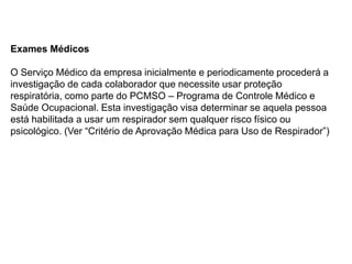 Exames Médicos
O Serviço Médico da empresa inicialmente e periodicamente procederá a
investigação de cada colaborador que necessite usar proteção
respiratória, como parte do PCMSO – Programa de Controle Médico e
Saúde Ocupacional. Esta investigação visa determinar se aquela pessoa
está habilitada a usar um respirador sem qualquer risco físico ou
psicológico. (Ver “Critério de Aprovação Médica para Uso de Respirador”)
 