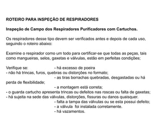ROTEIRO PARA INSPEÇÃO DE RESPIRADORES
Inspeção de Campo dos Respiradores Purificadores com Cartuchos.
Os respiradores desse tipo devem ser verificados antes e depois de cada uso,
seguindo o roteiro abaixo:
Examine o respirador como um todo para certificar-se que todas as peças, tais
como mangueiras, selos, gaxetas e válvulas, estão em perfeitas condições;
Verifique se: - há excesso de poeira
- não há trincas, furos, quebras ou distorções no formato;
- as tiras borrachas quebradas, desgastadas ou há
perda de flexibilidade;
- a montagem está correta;
- o guarda cartucho apresenta trincas ou defeitos nas roscas ou falta de gaxetas;
- há sujeita na sede das válvulas, distorções, fissuras ou danos quaisquer.
- falta a tampa das válvulas ou se esta possui defeito;
- a válvula foi instalada corretamente.
- há vazamentos.
 