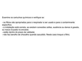 Examine os cartuchos químicos e verifique se:
- os filtros são apropriados para o respirador a ser usado e para o contaminante
específico;
- a instalação está correta, se existem conexões soltas, ausência ou danos à gaxeta,
ou rosca cruzada no encaixe;
- estão dentro do prazo de validade;
- não faz barulho de chocalho quando sacudido. Neste caso troque o filtro;
 