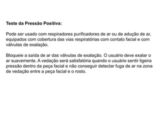 Teste da Pressão Positiva:
Pode ser usado com respiradores purificadores de ar ou de adução de ar,
equipados com cobertura das vias respiratórias com contato facial e com
válvulas de exalação.
Bloqueie a saída de ar das válvulas de exalação. O usuário deve exalar o
ar suavemente. A vedação será satisfatória quando o usuário sentir ligeira
pressão dentro da peça facial e não conseguir detectar fuga de ar na zona
de vedação entre a peça facial e o rosto.
 