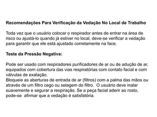 Recomendações Para Verificação da Vedação No Local de Trabalho
Toda vez que o usuário colocar o respirador antes de entrar na área de
risco ou ajustá-lo quando já estiver no local, deve-se verificar a vedação
para garantir que ele está ajustado corretamente na face.
Teste da Pressão Negativa:
Pode ser usado com respiradores purificadores de ar ou de adução de ar,
equipados com cobertura das vias respiratórias com contato facial e com
válvulas de exalação.
Bloqueie as aberturas de entrada de ar (filtros) com a palma das mãos ou
através de um filtro cego ou selagem do filtro. O usuário deve inalar
suavemente e segurar a respiração. Se a peça facial aderir ao rosto,
pode-se afirmar que a vedação é satisfatória.
 
