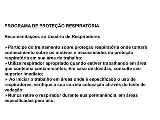 PROGRAMA DE PROTEÇÃO RESPIRATÓRIA
Recomendações ao Usuário de Respiradores
Participe do treinamento sobre proteção respiratória onde tomará
conhecimento sobre os motivos e necessidades da proteção
respiratória em sua área de trabalho;
Utilize respirador apropriado quando estiver trabalhando em área
que contenha contaminantes. Em caso de dúvidas, consulte seu
superior imediato;
 Ao iniciar o trabalho em áreas onde é especificado o uso de
respiradores, verifique a sua correta colocação através do teste de
vedação;
Nunca retire o respirador durante sua permanência em áreas
especificadas para uso;
 