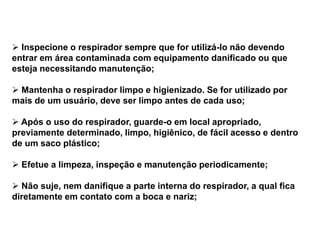  Inspecione o respirador sempre que for utilizá-lo não devendo
entrar em área contaminada com equipamento danificado ou que
esteja necessitando manutenção;
 Mantenha o respirador limpo e higienizado. Se for utilizado por
mais de um usuário, deve ser limpo antes de cada uso;
 Após o uso do respirador, guarde-o em local apropriado,
previamente determinado, limpo, higiênico, de fácil acesso e dentro
de um saco plástico;
 Efetue a limpeza, inspeção e manutenção periodicamente;
 Não suje, nem danifique a parte interna do respirador, a qual fica
diretamente em contato com a boca e nariz;
 
