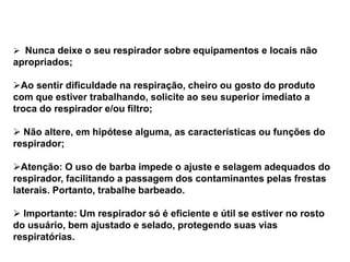  Nunca deixe o seu respirador sobre equipamentos e locais não
apropriados;
Ao sentir dificuldade na respiração, cheiro ou gosto do produto
com que estiver trabalhando, solicite ao seu superior imediato a
troca do respirador e/ou filtro;
 Não altere, em hipótese alguma, as características ou funções do
respirador;
Atenção: O uso de barba impede o ajuste e selagem adequados do
respirador, facilitando a passagem dos contaminantes pelas frestas
laterais. Portanto, trabalhe barbeado.
 Importante: Um respirador só é eficiente e útil se estiver no rosto
do usuário, bem ajustado e selado, protegendo suas vias
respiratórias.
 