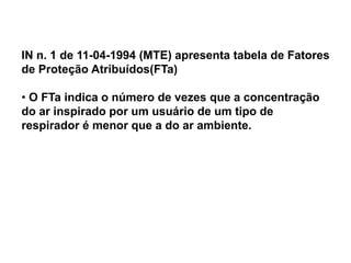 IN n. 1 de 11-04-1994 (MTE) apresenta tabela de Fatores
de Proteção Atribuídos(FTa)
• O FTa indica o número de vezes que a concentração
do ar inspirado por um usuário de um tipo de
respirador é menor que a do ar ambiente.
 