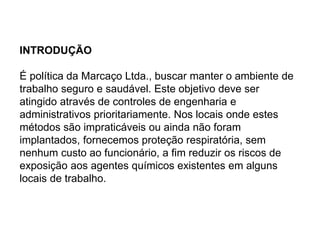 INTRODUÇÃO
É política da Marcaço Ltda., buscar manter o ambiente de
trabalho seguro e saudável. Este objetivo deve ser
atingido através de controles de engenharia e
administrativos prioritariamente. Nos locais onde estes
métodos são impraticáveis ou ainda não foram
implantados, fornecemos proteção respiratória, sem
nenhum custo ao funcionário, a fim reduzir os riscos de
exposição aos agentes químicos existentes em alguns
locais de trabalho.
 