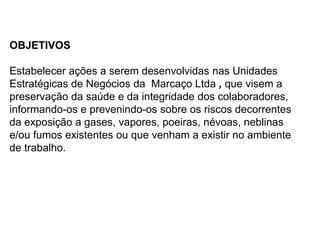 OBJETIVOS
Estabelecer ações a serem desenvolvidas nas Unidades
Estratégicas de Negócios da Marcaço Ltda , que visem a
preservação da saúde e da integridade dos colaboradores,
informando-os e prevenindo-os sobre os riscos decorrentes
da exposição a gases, vapores, poeiras, névoas, neblinas
e/ou fumos existentes ou que venham a existir no ambiente
de trabalho.
 
