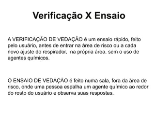 Verificação X Ensaio
A VERIFICAÇÃO DE VEDAÇÃO é um ensaio rápido, feito
pelo usuário, antes de entrar na área de risco ou a cada
novo ajuste do respirador, na própria área, sem o uso de
agentes químicos.
O ENSAIO DE VEDAÇÃO é feito numa sala, fora da área de
risco, onde uma pessoa espalha um agente químico ao redor
do rosto do usuário e observa suas respostas.
 