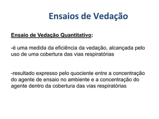 Ensaio de Vedação Quantitativo:
-é uma medida da eficiência da vedação, alcançada pelo
uso de uma cobertura das vias respiratórias
-resultado expresso pelo quociente entre a concentração
do agente de ensaio no ambiente e a concentração do
agente dentro da cobertura das vias respiratórias
Ensaios de Vedação
 