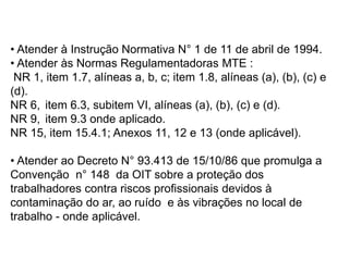 • Atender à Instrução Normativa N° 1 de 11 de abril de 1994.
• Atender às Normas Regulamentadoras MTE :
NR 1, item 1.7, alíneas a, b, c; item 1.8, alíneas (a), (b), (c) e
(d).
NR 6, item 6.3, subitem VI, alíneas (a), (b), (c) e (d).
NR 9, item 9.3 onde aplicado.
NR 15, item 15.4.1; Anexos 11, 12 e 13 (onde aplicável).
• Atender ao Decreto N° 93.413 de 15/10/86 que promulga a
Convenção n° 148 da OIT sobre a proteção dos
trabalhadores contra riscos profissionais devidos à
contaminação do ar, ao ruído e às vibrações no local de
trabalho - onde aplicável.
 