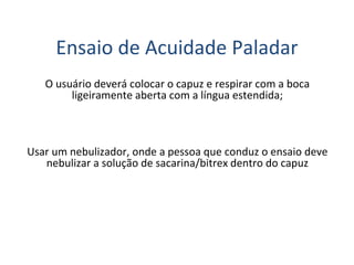 Ensaio de Acuidade Paladar
O usuário deverá colocar o capuz e respirar com a boca
ligeiramente aberta com a língua estendida;
Usar um nebulizador, onde a pessoa que conduz o ensaio deve
nebulizar a solução de sacarina/bitrex dentro do capuz
 