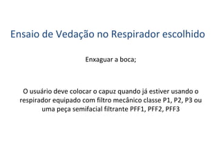 Ensaio de Vedação no Respirador escolhido
Enxaguar a boca;
O usuário deve colocar o capuz quando já estiver usando o
respirador equipado com filtro mecânico classe P1, P2, P3 ou
uma peça semifacial filtrante PFF1, PFF2, PFF3
 