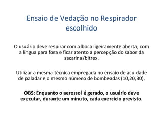 Ensaio de Vedação no Respirador
escolhido
O usuário deve respirar com a boca ligeiramente aberta, com
a língua para fora e ficar atento a percepção do sabor da
sacarina/bitrex.
Utilizar a mesma técnica empregada no ensaio de acuidade
de paladar e o mesmo número de bombeadas (10,20,30).
OBS: Enquanto o aerossol é gerado, o usuário deve
executar, durante um minuto, cada exercício previsto.
 