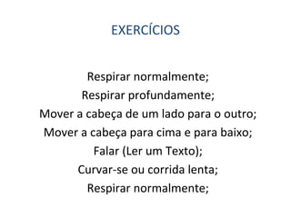 EXERCÍCIOS
Respirar normalmente;
Respirar profundamente;
Mover a cabeça de um lado para o outro;
Mover a cabeça para cima e para baixo;
Falar (Ler um Texto);
Curvar-se ou corrida lenta;
Respirar normalmente;
 