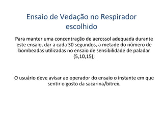 Para manter uma concentração de aerossol adequada durante
este ensaio, dar a cada 30 segundos, a metade do número de
bombeadas utilizadas no ensaio de sensibilidade de paladar
(5,10,15);
O usuário deve avisar ao operador do ensaio o instante em que
sentir o gosto da sacarina/bitrex.
Ensaio de Vedação no Respirador
escolhido
 
