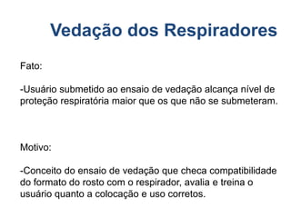 Vedação dos Respiradores
Fato:
-Usuário submetido ao ensaio de vedação alcança nível de
proteção respiratória maior que os que não se submeteram.
Motivo:
-Conceito do ensaio de vedação que checa compatibilidade
do formato do rosto com o respirador, avalia e treina o
usuário quanto a colocação e uso corretos.
 