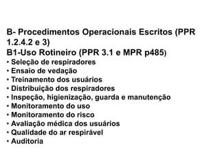 B- Procedimentos Operacionais Escritos (PPR
1.2.4.2 e 3)
B1-Uso Rotineiro (PPR 3.1 e MPR p485)
• Seleção de respiradores
• Ensaio de vedação
• Treinamento dos usuários
• Distribuição dos respiradores
• Inspeção, higienização, guarda e manutenção
• Monitoramento do uso
• Monitoramento do risco
• Avaliação médica dos usuários
• Qualidade do ar respirável
• Auditoria
 