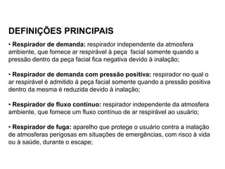DEFINIÇÕES PRINCIPAIS
• Respirador de demanda: respirador independente da atmosfera
ambiente, que fornece ar respirável à peça facial somente quando a
pressão dentro da peça facial fica negativa devido à inalação;
• Respirador de demanda com pressão positiva: respirador no qual o
ar respirável é admitido à peça facial somente quando a pressão positiva
dentro da mesma é reduzida devido à inalação;
• Respirador de fluxo contínuo: respirador independente da atmosfera
ambiente, que fornece um fluxo contínuo de ar respirável ao usuário;
• Respirador de fuga: aparelho que protege o usuário contra a inalação
de atmosferas perigosas em situações de emergências, com risco à vida
ou à saúde, durante o escape;
 