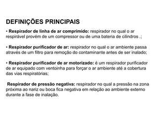 DEFINIÇÕES PRINCIPAIS
• Respirador de linha de ar comprimido: respirador no qual o ar
respirável provém de um compressor ou de uma bateria de cilindros .;
• Respirador purificador de ar: respirador no qual o ar ambiente passa
através de um filtro para remoção do contaminante antes de ser inalado;
• Respirador purificador de ar motorizado: é um respirador purificador
de ar equipado com ventoinha para forçar o ar ambiente até a cobertura
das vias respiratórias;
Respirador de pressão negativa: respirador no qual a pressão na zona
próxima ao nariz ou boca fica negativa em relação ao ambiente externo
durante a fase de inalação.
 