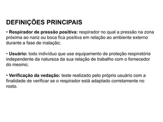 DEFINIÇÕES PRINCIPAIS
• Respirador de pressão positiva: respirador no qual a pressão na zona
próxima ao nariz ou boca fica positiva em relação ao ambiente externo
durante a fase de inalação;
• Usuário: todo indivíduo que use equipamento de proteção respiratória
independente da natureza da sua relação de trabalho com o fornecedor
do mesmo;
• Verificação da vedação: teste realizado pelo próprio usuário com a
finalidade de verificar se o respirador está adaptado corretamente no
rosto.
 